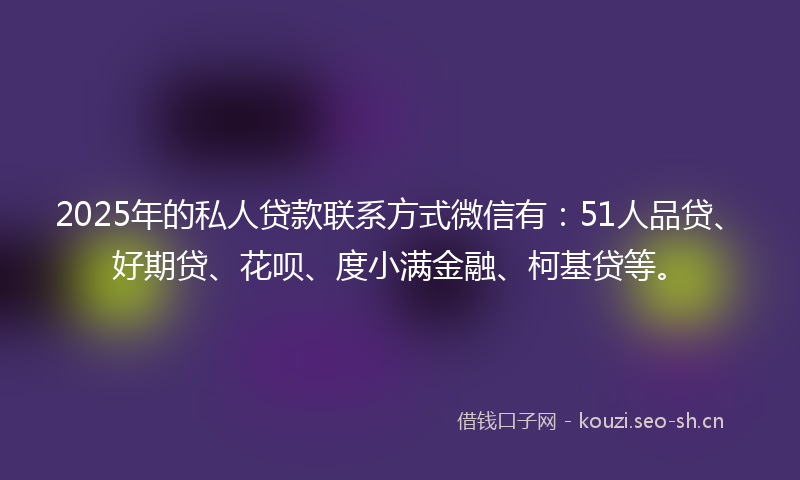 2025年的私人贷款联系方式微信有：51人品贷、好期贷、花呗、度小满金融、柯基贷等。