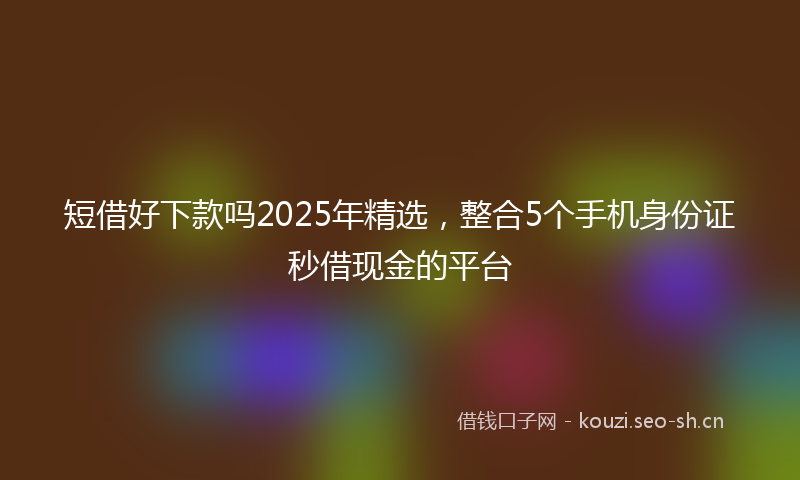 短借好下款吗2025年精选，整合5个手机身份证秒借现金的平台
