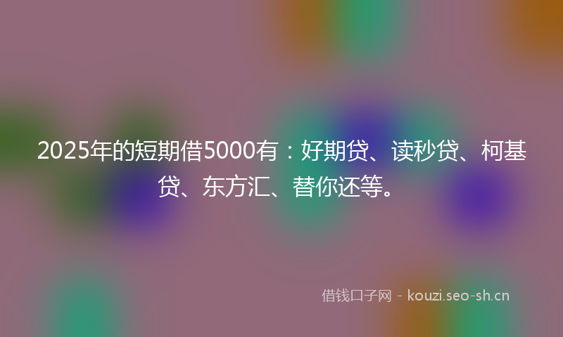 2025年的短期借5000有：好期贷、读秒贷、柯基贷、东方汇、替你还等。