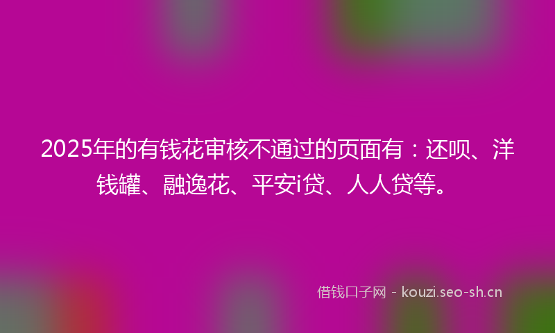 2025年的有钱花审核不通过的页面有：还呗、洋钱罐、融逸花、平安i贷、人人贷等。