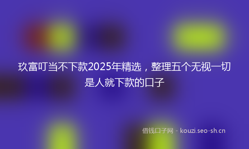 玖富叮当不下款2025年精选，整理五个无视一切是人就下款的口子