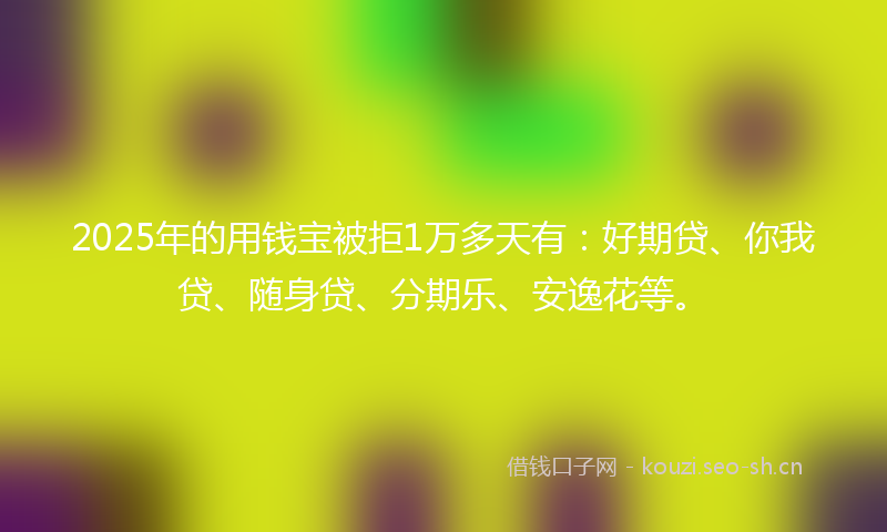 2025年的用钱宝被拒1万多天有：好期贷、你我贷、随身贷、分期乐、安逸花等。