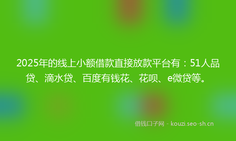 2025年的线上小额借款直接放款平台有：51人品贷、滴水贷、百度有钱花、花呗、e微贷等。