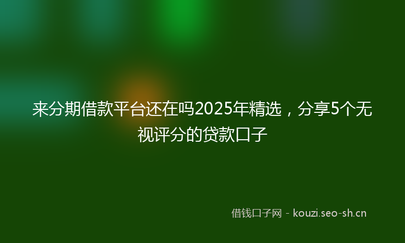 来分期借款平台还在吗2025年精选，分享5个无视评分的贷款口子