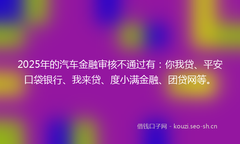 2025年的汽车金融审核不通过有：你我贷、平安口袋银行、我来贷、度小满金融、团贷网等。