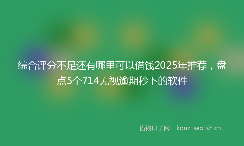 综合评分不足还有哪里可以借钱2025年推荐，盘点5个714无视逾期秒下的软件