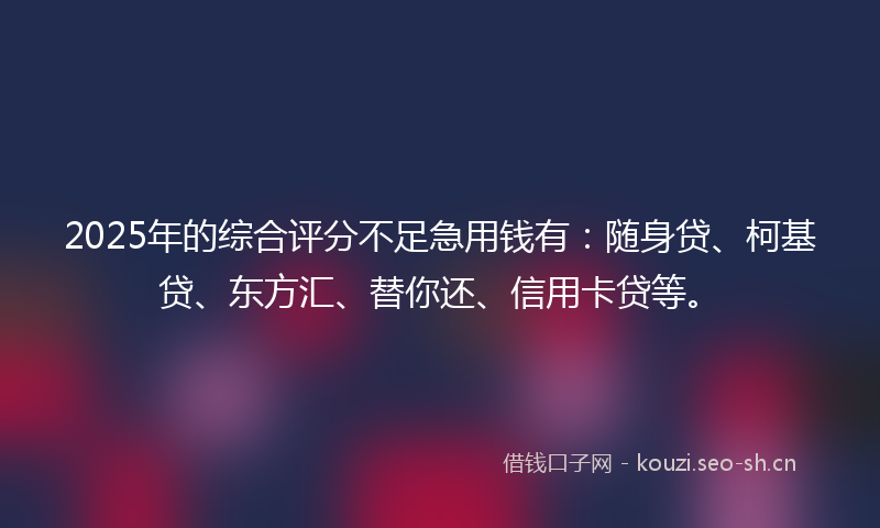 2025年的综合评分不足急用钱有：随身贷、柯基贷、东方汇、替你还、信用卡贷等。