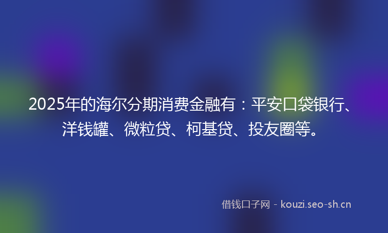2025年的海尔分期消费金融有：平安口袋银行、洋钱罐、微粒贷、柯基贷、投友圈等。
