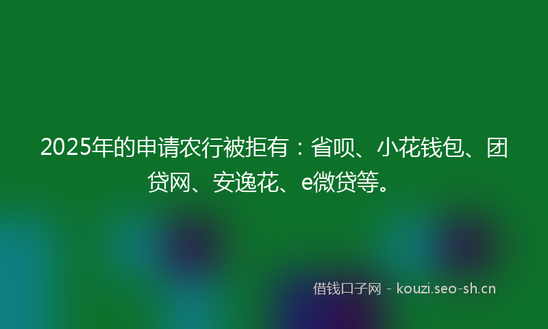 2025年的申请农行被拒有：省呗、小花钱包、团贷网、安逸花、e微贷等。
