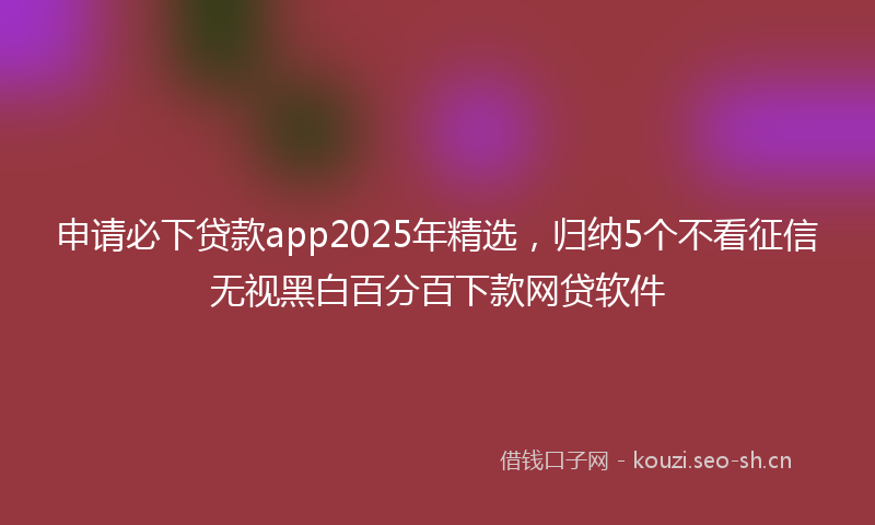 申请必下贷款app2025年精选，归纳5个不看征信无视黑白百分百下款网贷软件