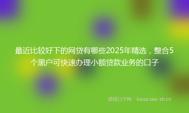 最近比较好下的网贷有哪些2025年精选，整合5个黑户可快速办理小额贷款业务的口子