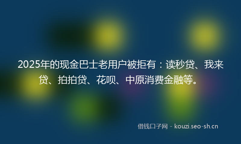 2025年的现金巴士老用户被拒有：读秒贷、我来贷、拍拍贷、花呗、中原消费金融等。
