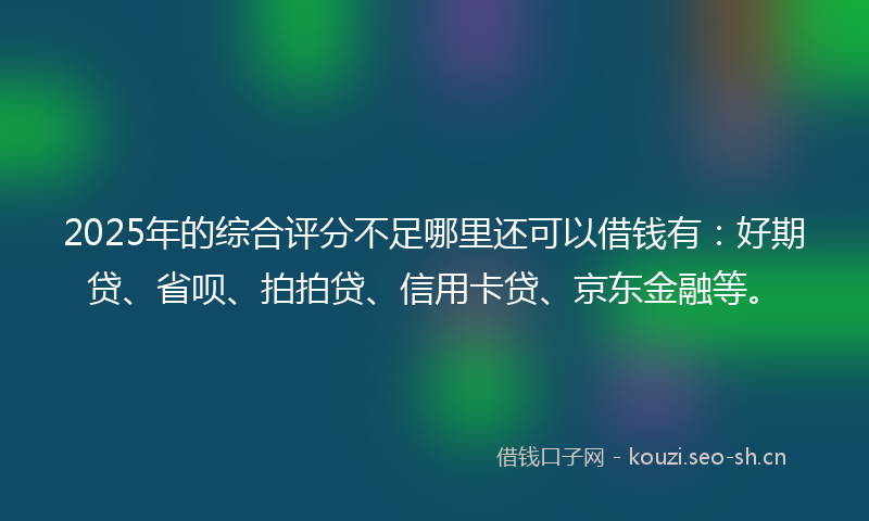 2025年的综合评分不足哪里还可以借钱有：好期贷、省呗、拍拍贷、信用卡贷、京东金融等。