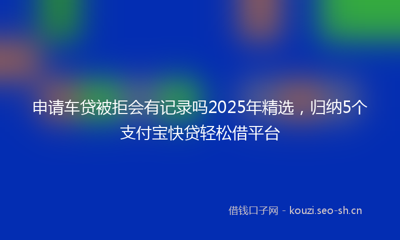 申请车贷被拒会有记录吗2025年精选，归纳5个支付宝快贷轻松借平台