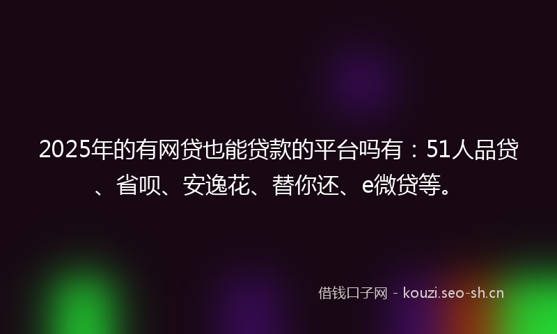2025年的有网贷也能贷款的平台吗有：51人品贷、省呗、安逸花、替你还、e微贷等。