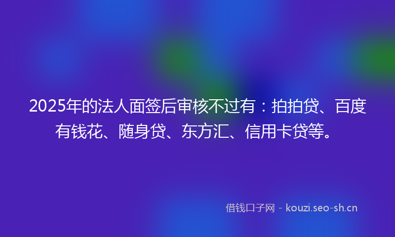 2025年的法人面签后审核不过有：拍拍贷、百度有钱花、随身贷、东方汇、信用卡贷等。