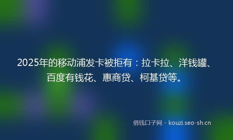 2025年的移动浦发卡被拒有：拉卡拉、洋钱罐、百度有钱花、惠商贷、柯基贷等。