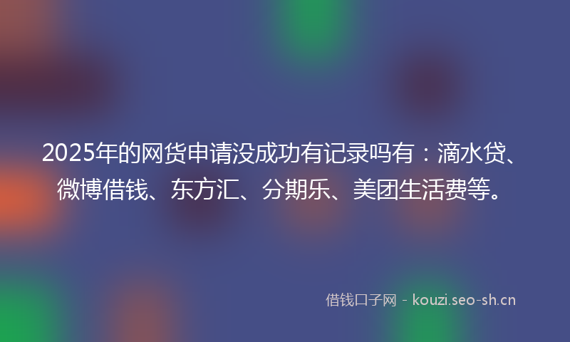 2025年的网货申请没成功有记录吗有：滴水贷、微博借钱、东方汇、分期乐、美团生活费等。