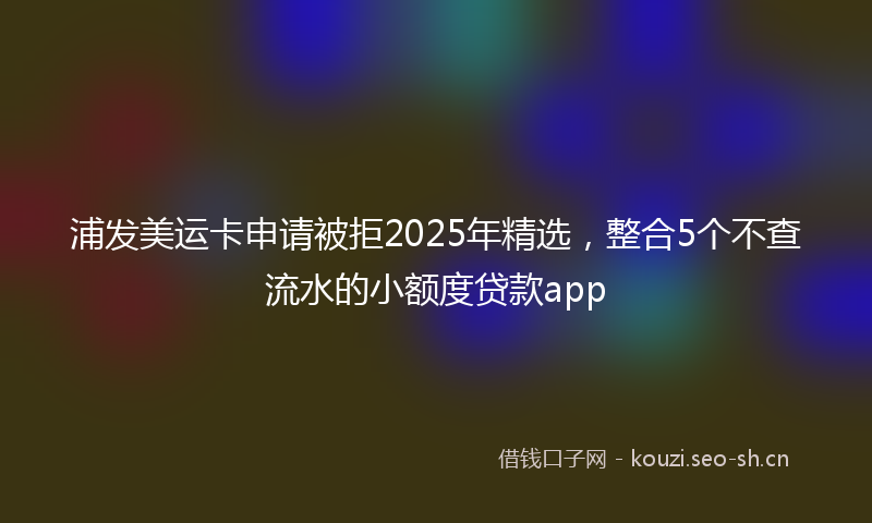 浦发美运卡申请被拒2025年精选，整合5个不查流水的小额度贷款app