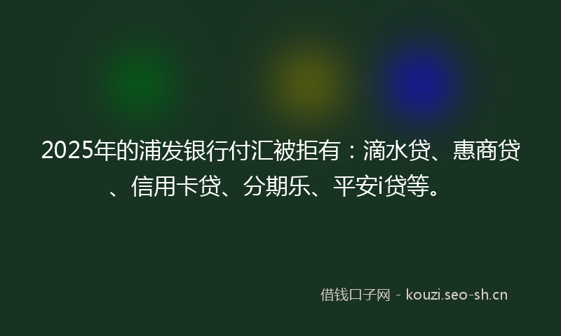 2025年的浦发银行付汇被拒有：滴水贷、惠商贷、信用卡贷、分期乐、平安i贷等。