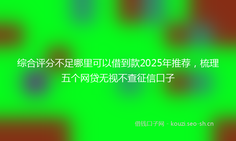 综合评分不足哪里可以借到款2025年推荐，梳理五个网贷无视不查征信口子