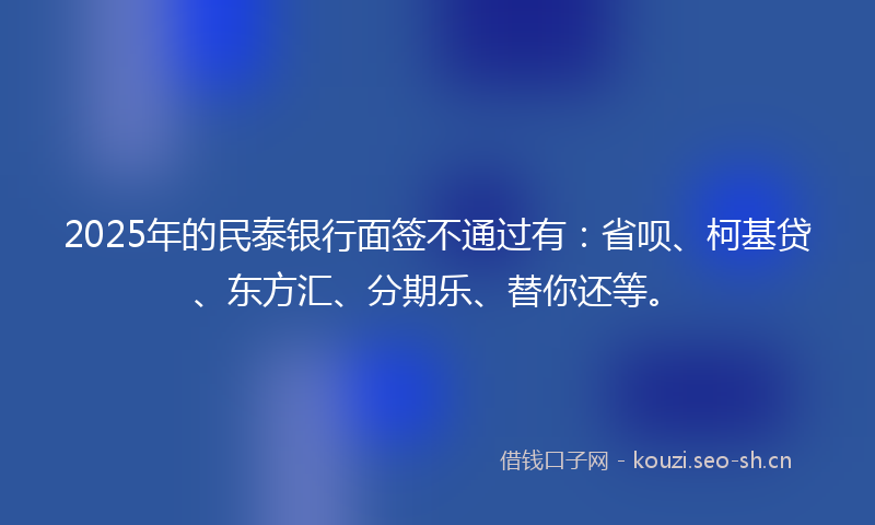 2025年的民泰银行面签不通过有：省呗、柯基贷、东方汇、分期乐、替你还等。