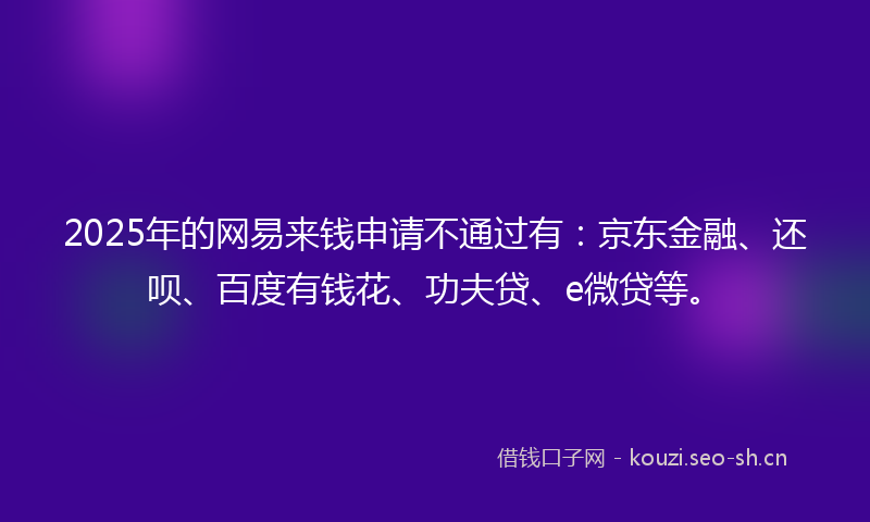 2025年的网易来钱申请不通过有：京东金融、还呗、百度有钱花、功夫贷、e微贷等。