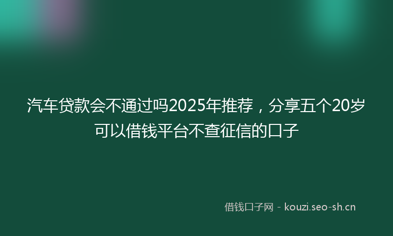 汽车贷款会不通过吗2025年推荐，分享五个20岁可以借钱平台不查征信的口子