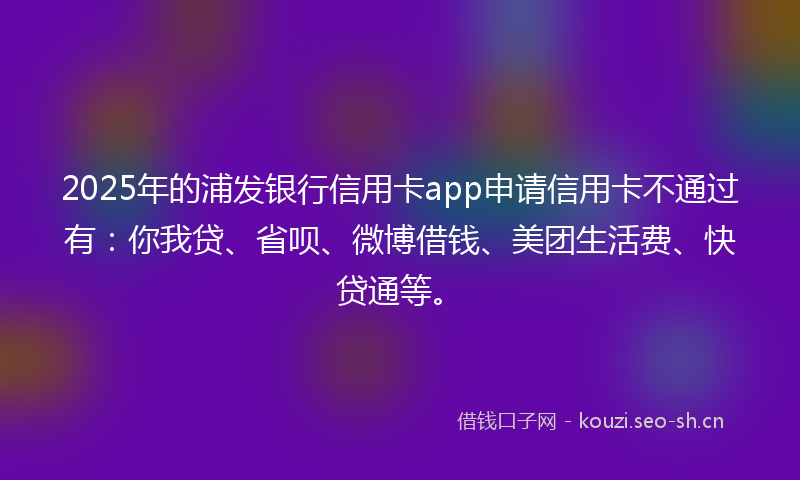2025年的浦发银行信用卡app申请信用卡不通过有：你我贷、省呗、微博借钱、美团生活费、快贷通等。