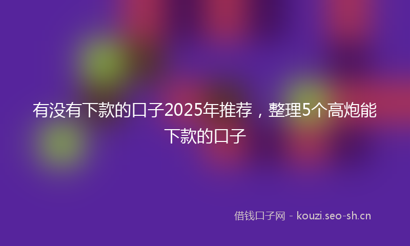 有没有下款的口子2025年推荐，整理5个高炮能下款的口子