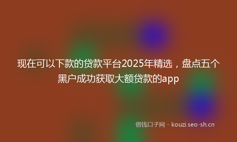 现在可以下款的贷款平台2025年精选，盘点五个黑户成功获取大额贷款的app