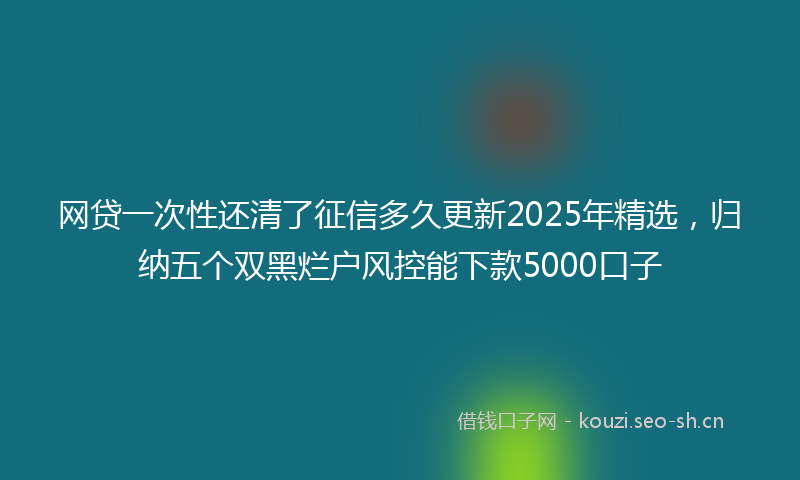 网贷一次性还清了征信多久更新2025年精选，归纳五个双黑烂户风控能下款5000口子
