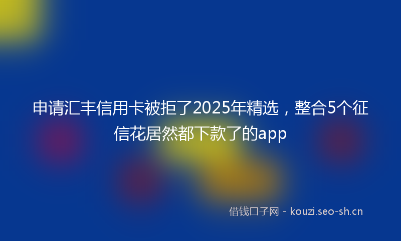 申请汇丰信用卡被拒了2025年精选，整合5个征信花居然都下款了的app