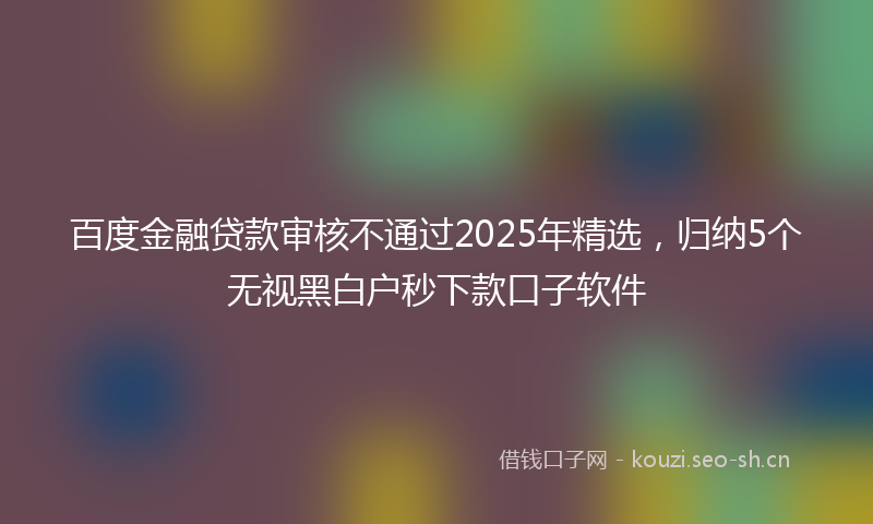 百度金融贷款审核不通过2025年精选，归纳5个无视黑白户秒下款口子软件