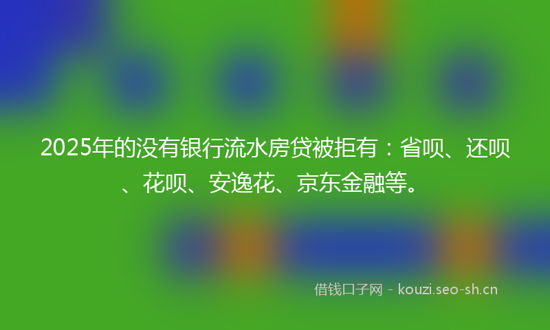 2025年的没有银行流水房贷被拒有：省呗、还呗、花呗、安逸花、京东金融等。