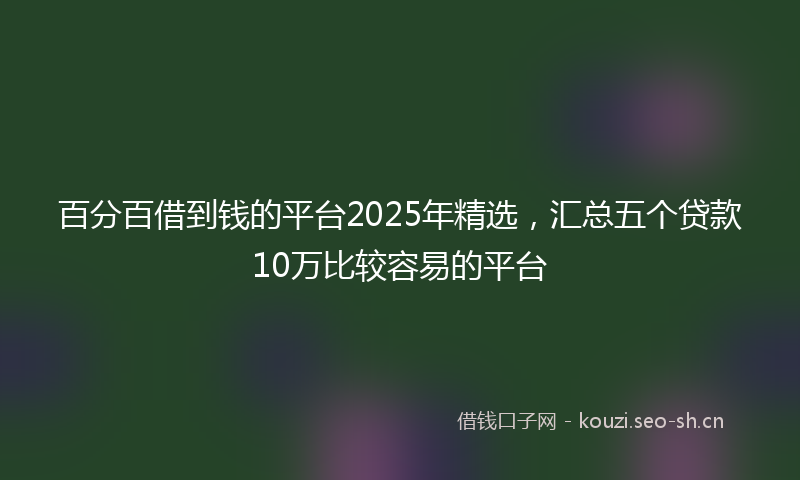 百分百借到钱的平台2025年精选，汇总五个贷款10万比较容易的平台