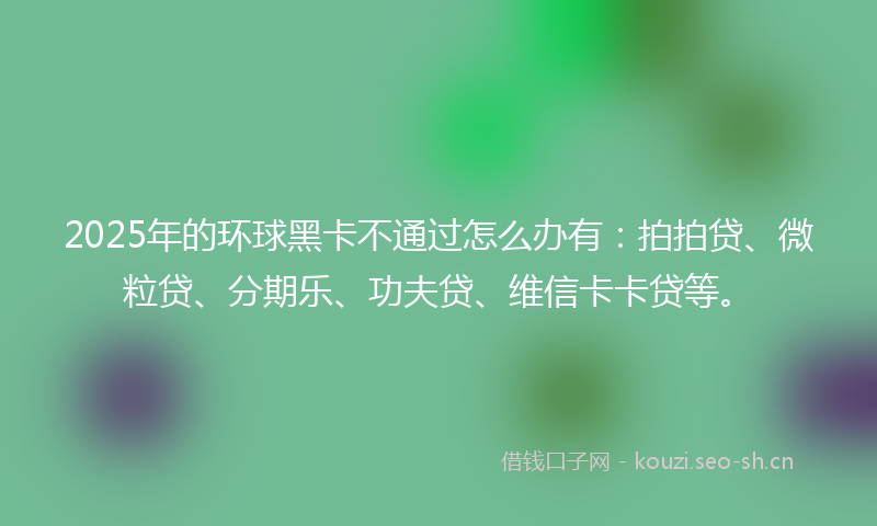2025年的环球黑卡不通过怎么办有：拍拍贷、微粒贷、分期乐、功夫贷、维信卡卡贷等。