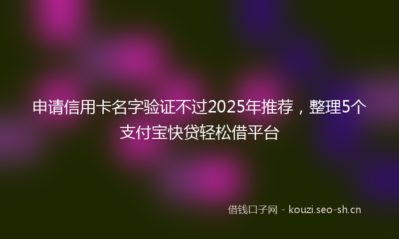 申请信用卡名字验证不过2025年推荐，整理5个支付宝快贷轻松借平台