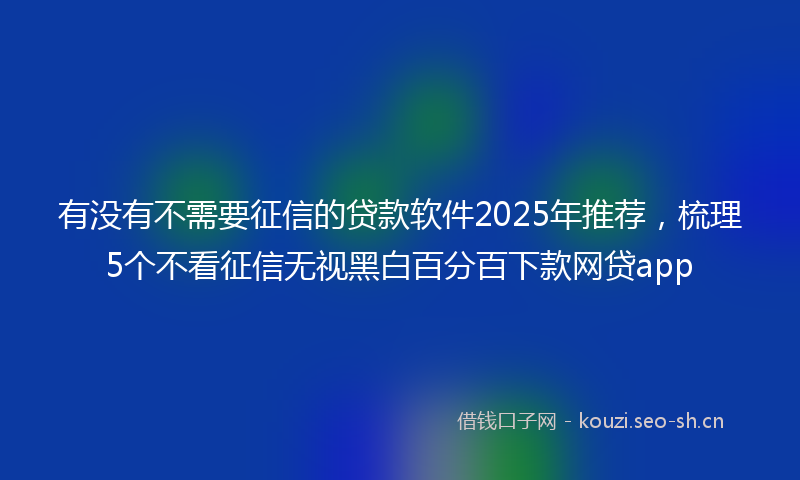 有没有不需要征信的贷款软件2025年推荐，梳理5个不看征信无视黑白百分百下款网贷app