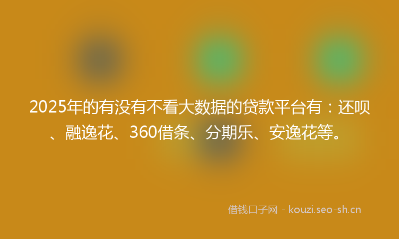 2025年的有没有不看大数据的贷款平台有：还呗、融逸花、360借条、分期乐、安逸花等。
