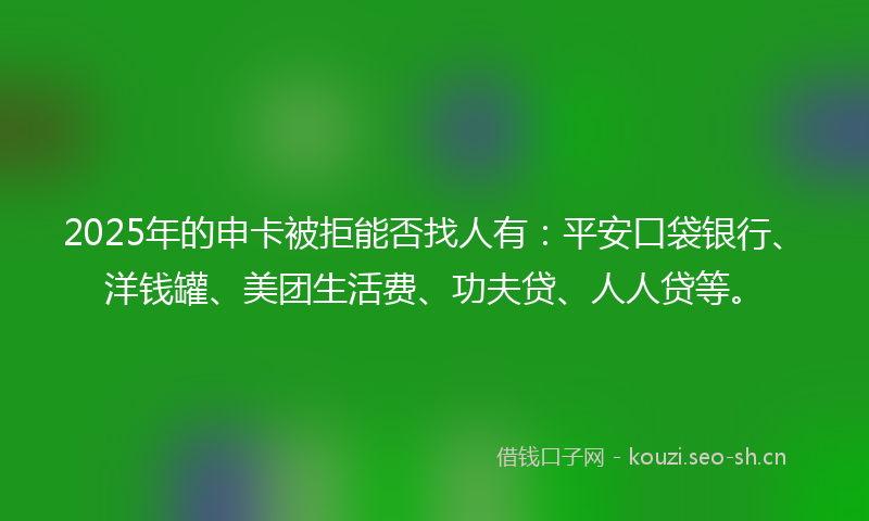 2025年的申卡被拒能否找人有：平安口袋银行、洋钱罐、美团生活费、功夫贷、人人贷等。