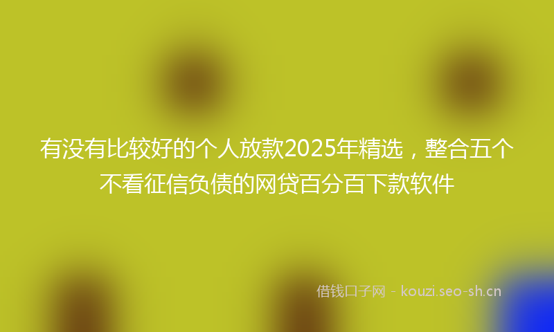 有没有比较好的个人放款2025年精选，整合五个不看征信负债的网贷百分百下款软件