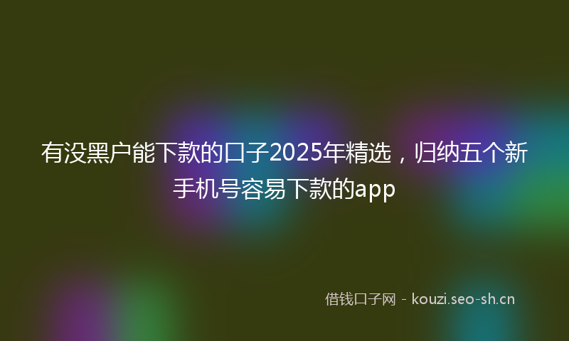 有没黑户能下款的口子2025年精选，归纳五个新手机号容易下款的app