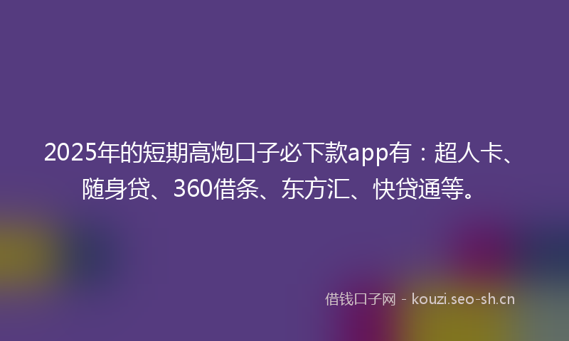 2025年的短期高炮口子必下款app有：超人卡、随身贷、360借条、东方汇、快贷通等。