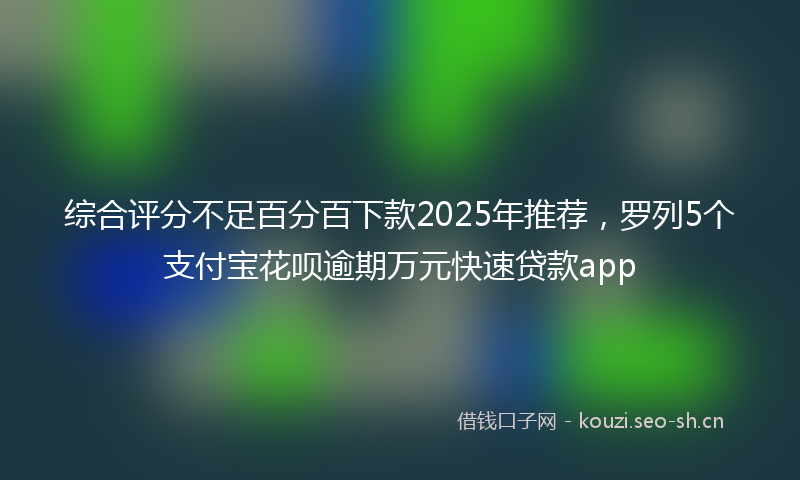 综合评分不足百分百下款2025年推荐，罗列5个支付宝花呗逾期万元快速贷款app