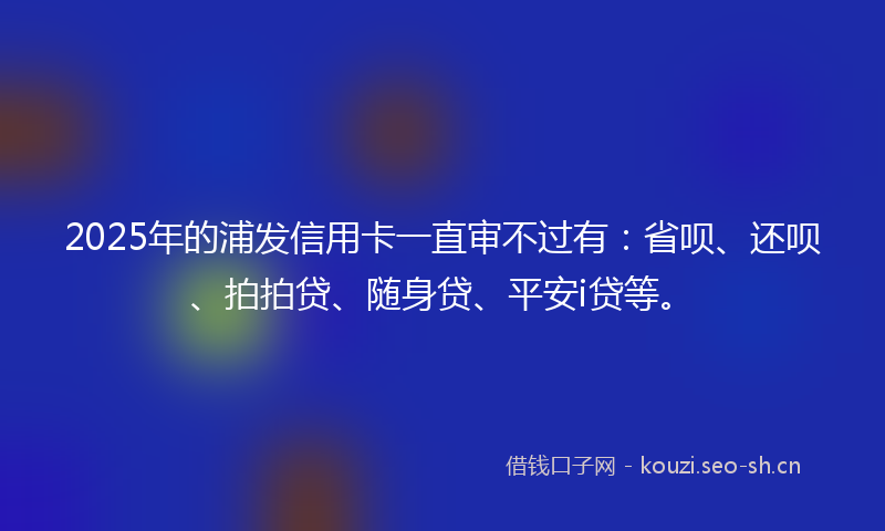 2025年的浦发信用卡一直审不过有：省呗、还呗、拍拍贷、随身贷、平安i贷等。
