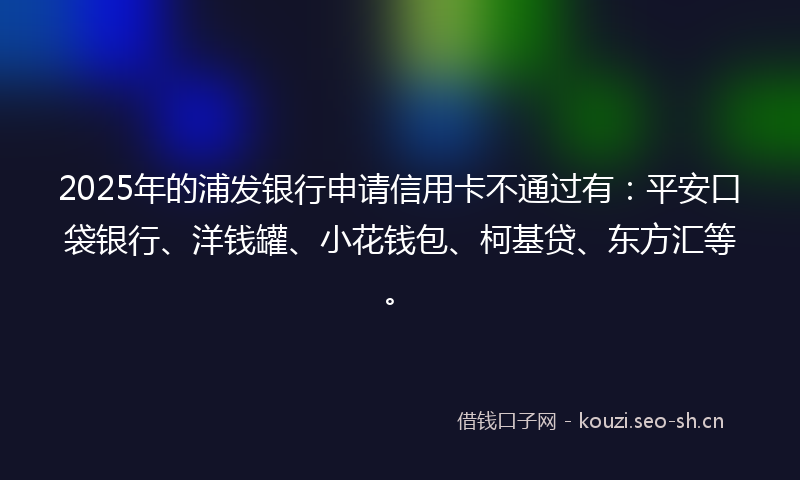 2025年的浦发银行申请信用卡不通过有：平安口袋银行、洋钱罐、小花钱包、柯基贷、东方汇等。