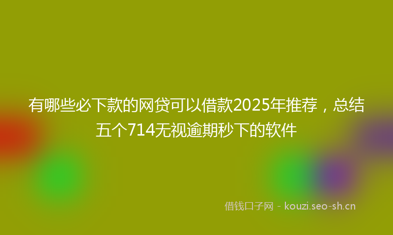 有哪些必下款的网贷可以借款2025年推荐，总结五个714无视逾期秒下的软件