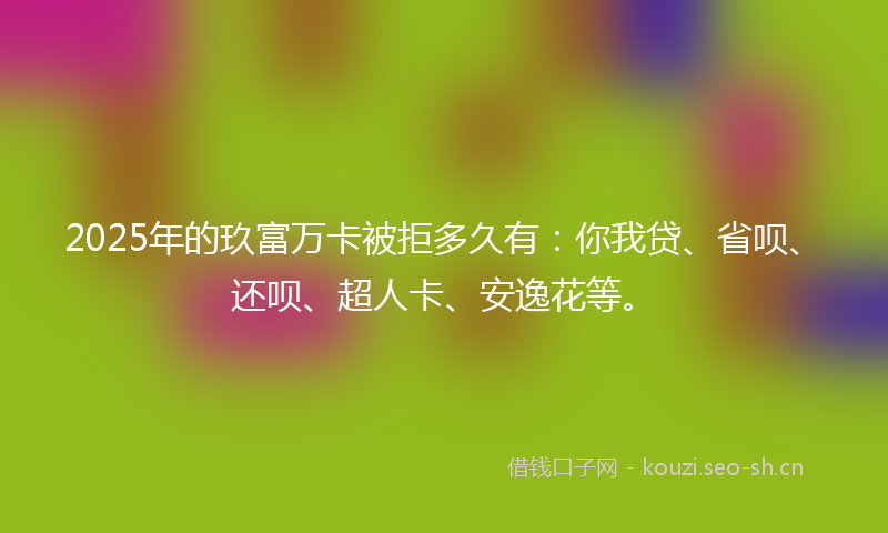 2025年的玖富万卡被拒多久有：你我贷、省呗、还呗、超人卡、安逸花等。