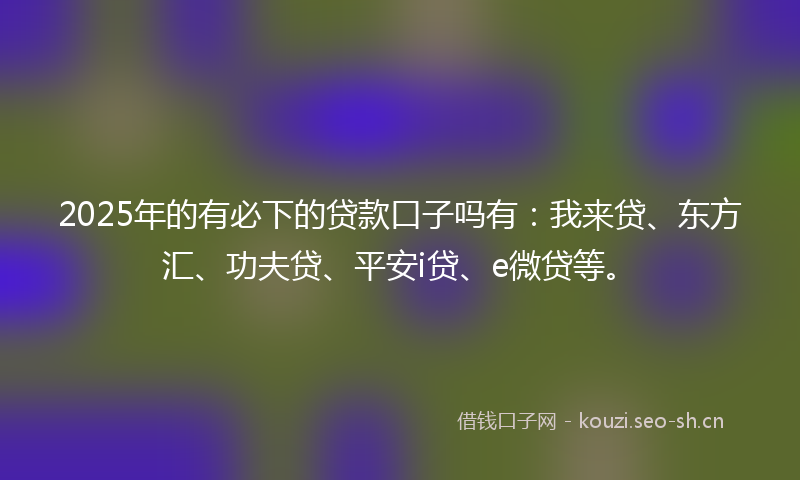 2025年的有必下的贷款口子吗有：我来贷、东方汇、功夫贷、平安i贷、e微贷等。